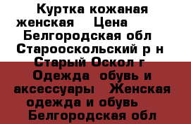 Куртка кожаная женская  › Цена ­ 21- - Белгородская обл., Старооскольский р-н, Старый Оскол г. Одежда, обувь и аксессуары » Женская одежда и обувь   . Белгородская обл.